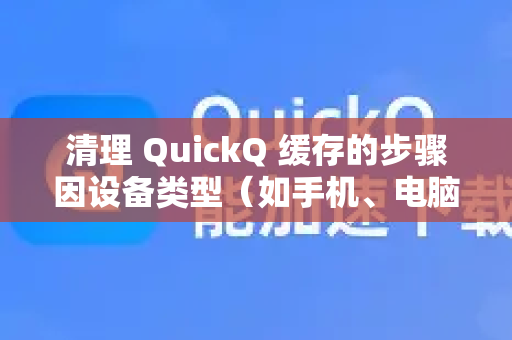 清理 QuickQ 缓存的步骤因设备类型（如手机、电脑）和具体应用版本可能略有不同，以下是常见的清理方法
